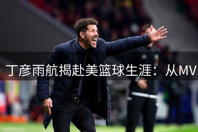 丁彦雨航揭赴美篮球生涯：从MVP到被迫转型4号位的挑战